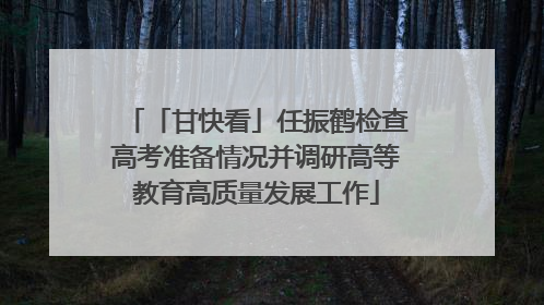 「甘快看」任振鹤检查高考准备情况并调研高等教育高质量发展工作