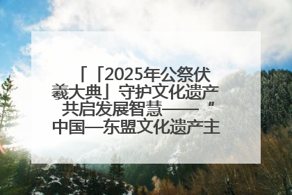 「2025年公祭伏羲大典」守护文化遗产 共启发展智慧——“中国—东盟文化遗产主题对话”侧记
