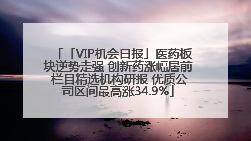 「VIP机会日报」医药板块逆势走强 创新药涨幅居前 栏目精选机构研报 优质公司区间最高涨34.9%