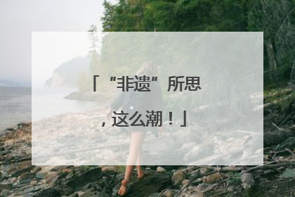 “非遗”所思，这么潮！