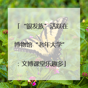 “银发族”活跃在博物馆“老年大学”：文博课堂乐趣多