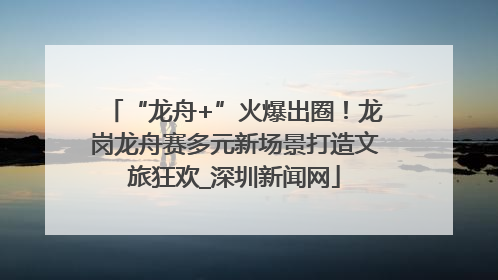 “龙舟+”火爆出圈！龙岗龙舟赛多元新场景打造文旅狂欢_深圳新闻网