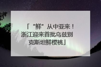 “鲜”从中亚来！浙江迎来首批乌兹别克斯坦鲜樱桃