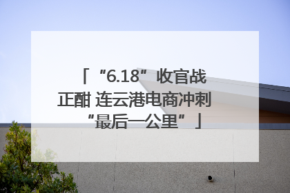 “6.18”收官战正酣 连云港电商冲刺“最后一公里”