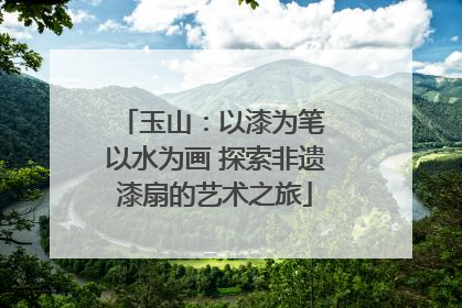 玉山：以漆为笔 以水为画 探索非遗漆扇的艺术之旅