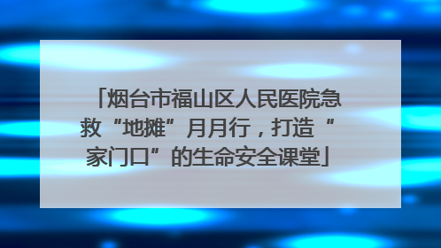 烟台市福山区人民医院急救“地摊”月月行，打造“家门口”的生命安全课堂