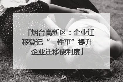烟台高新区：企业迁移登记“一件事”提升企业迁移便利度