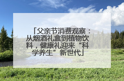 父亲节消费观察：从烟酒礼盒到植物饮料，健康礼迎来“科学养生”新世代