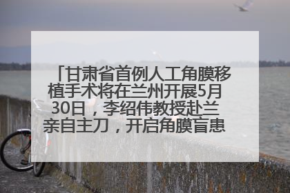 甘肃省首例人工角膜移植手术将在兰州开展5月30日，李绍伟教授赴兰亲自主刀，开启角膜盲患者复明新纪元