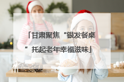 甘肃聚焦“银发餐桌”托起老年幸福滋味