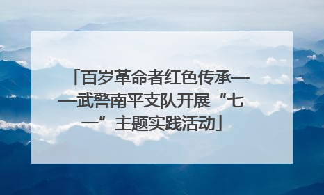 百岁革命者红色传承——武警南平支队开展“七一”主题实践活动