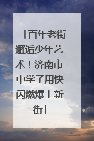 百年老街邂逅少年艺术！济南市中学子用快闪燃爆上新街