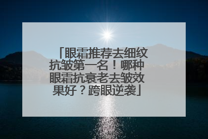 眼霜推荐去细纹抗皱第一名！哪种眼霜抗衰老去皱效果好？跨眼逆袭