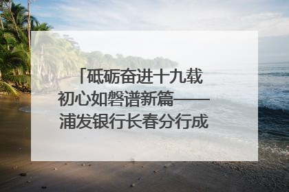 砥砺奋进十九载 初心如磐谱新篇——浦发银行长春分行成立19周年助力吉林省全面振兴纪实