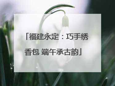 福建永定：巧手绣香包 端午承古韵