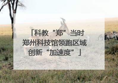 科教“郑”当时 郑州科技馆领跑区域创新“加速度”