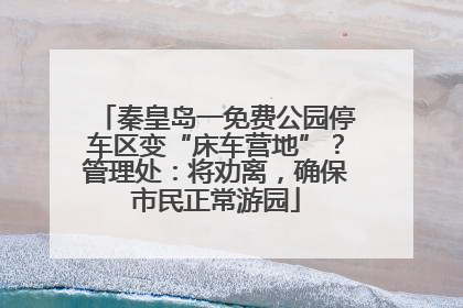 秦皇岛一免费公园停车区变“床车营地”？管理处：将劝离，确保市民正常游园