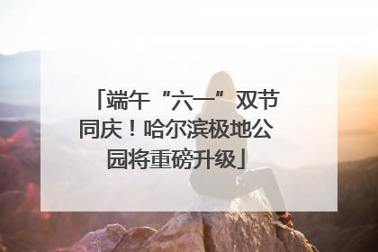端午“六一”双节同庆！哈尔滨极地公园将重磅升级