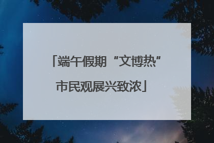 端午假期“文博热” 市民观展兴致浓