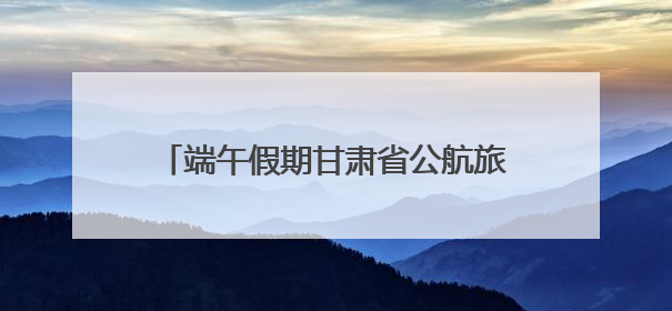 端午假期甘肃省公航旅集团旗下旅游板块各单位多元引流掀起旅游热潮