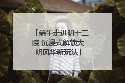 端午走进明十三陵 沉浸式解锁大明风华新玩法