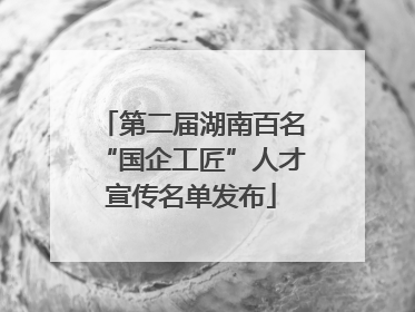 第二届湖南百名“国企工匠”人才宣传名单发布