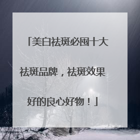 美白祛斑必囤十大祛斑品牌，祛斑效果好的良心好物！