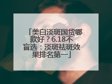 美白淡斑国货哪款好？6.18不盲选：淡斑祛斑效果排名第一