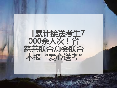 累计接送考生7000余人次！省慈善联合总会联合本报“爱心送考”完美收官