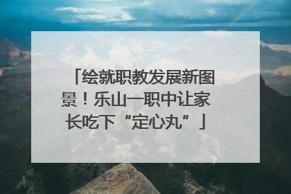绘就职教发展新图景！乐山一职中让家长吃下“定心丸”