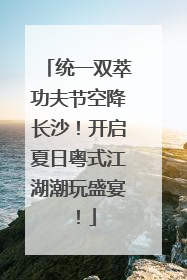 统一双萃功夫节空降长沙！开启夏日粤式江湖潮玩盛宴！
