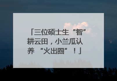 三位硕士生“智” 耕云田，小兰瓜认养 “火出圈”！