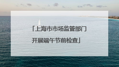 上海市市场监管部门开展端午节前检查