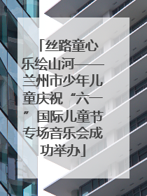 丝路童心 乐绘山河——兰州市少年儿童庆祝“六一”国际儿童节专场音乐会成功举办