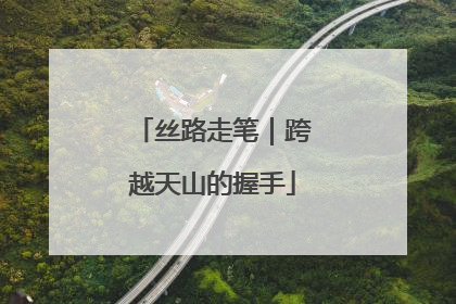 丝路走笔｜跨越天山的握手