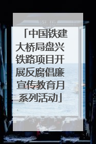 中国铁建大桥局盘兴铁路项目开展反腐倡廉宣传教育月系列活动