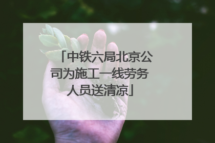 中铁六局北京公司为施工一线劳务人员送清凉