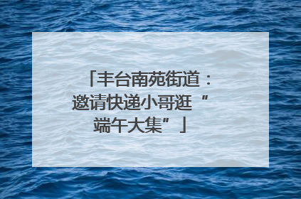 丰台南苑街道：邀请快递小哥逛“端午大集”