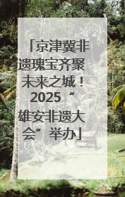 京津冀非遗瑰宝齐聚未来之城！2025“雄安非遗大会”举办