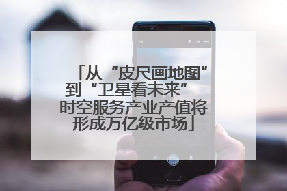 从“皮尺画地图”到“卫星看未来” 时空服务产业产值将形成万亿级市场