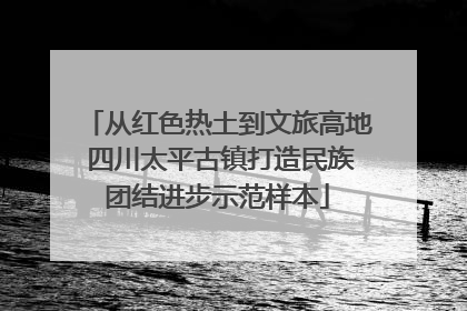 从红色热土到文旅高地 四川太平古镇打造民族团结进步示范样本