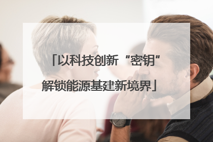以科技创新“密钥”解锁能源基建新境界