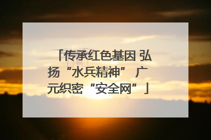 传承红色基因 弘扬“水兵精神” 广元织密“安全网”