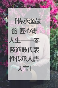 传承渔鼓韵 匠心铸人生——零陵渔鼓代表性传承人唐天宝