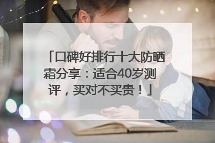 口碑好排行十大防晒霜分享：适合40岁测评，买对不买贵！
