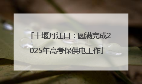 十堰丹江口：圆满完成2025年高考保供电工作