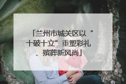 兰州市城关区以“十破十立”重塑彩礼、殡葬新风尚