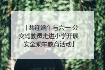 共迎端午与六一 公交驾驶员走进小学开展安全乘车教育活动