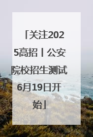 关注2025高招丨公安院校招生测试6月19日开始