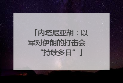 内塔尼亚胡：以军对伊朗的打击会“持续多日”